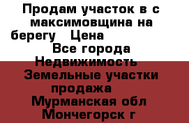 Продам участок в с.максимовщина на берегу › Цена ­ 1 000 000 - Все города Недвижимость » Земельные участки продажа   . Мурманская обл.,Мончегорск г.